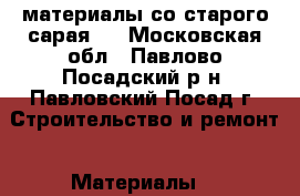 материалы со старого сарая . - Московская обл., Павлово-Посадский р-н, Павловский Посад г. Строительство и ремонт » Материалы   